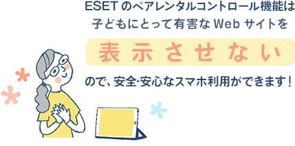 ESETのペアレンタルコントロール機能は子どもにとって有害なWebサイトを表示させないので、安全・安心なスマホ利用ができます！